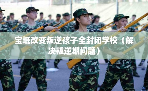 宝坻改变叛逆孩子全封闭学校（解决叛逆期问题）