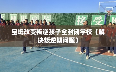 宝坻改变叛逆孩子全封闭学校（解决叛逆期问题）