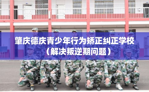 肇庆德庆青少年行为矫正纠正学校（解决叛逆期问题）
