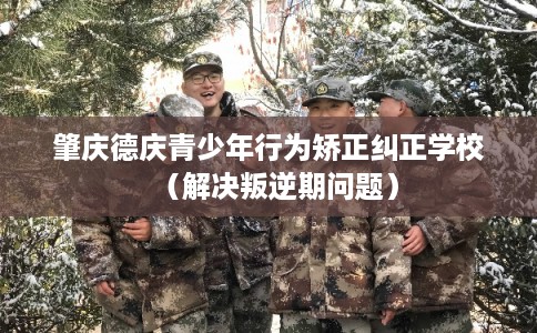肇庆德庆青少年行为矫正纠正学校（解决叛逆期问题）
