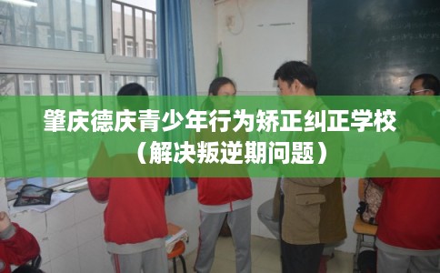 肇庆德庆青少年行为矫正纠正学校（解决叛逆期问题）