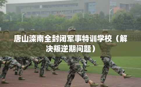 唐山滦南全封闭军事特训学校（解决叛逆期问题）