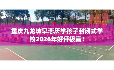 重庆九龙坡早恋厌学孩子封闭式学校2026年好评极高! 重庆九龙坡早恋厌学孩子封闭式学校2026年好评极高!
