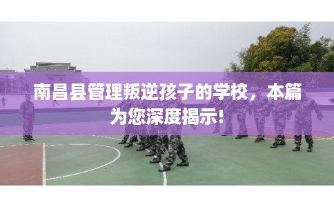 南昌县管理叛逆孩子的学校,本篇为您深度揭示! 南昌县管理叛逆孩子的学校,本篇为您深度揭示!