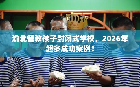 渝北管教孩子封闭式学校,2026年超多成功案例! 渝北管教孩子封闭式学校,2026年超多成功案例!