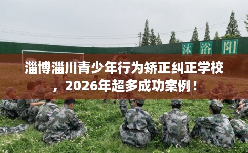 淄博淄川青少年行为矫正纠正学校,2026年超多成功案例! 淄博淄川青少年行为矫正纠正学校,2026年超多成功案例!