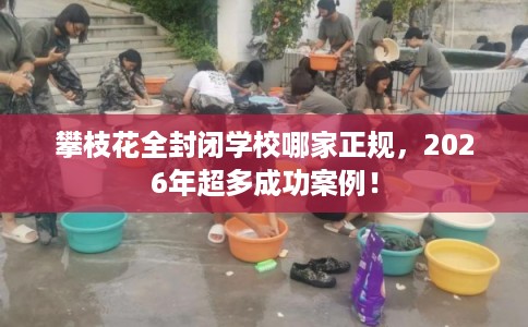 攀枝花全封闭学校哪家正规,2026年超多成功案例! 攀枝花全封闭学校哪家正规,2026年超多成功案例!