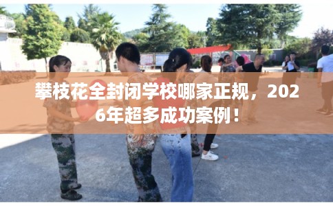 攀枝花全封闭学校哪家正规,2026年超多成功案例! 攀枝花全封闭学校哪家正规,2026年超多成功案例!