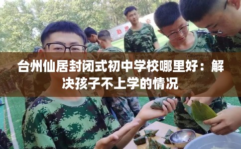 台州仙居封闭式初中学校哪里好：解决孩子不上学的情况