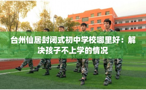 台州仙居封闭式初中学校哪里好：解决孩子不上学的情况