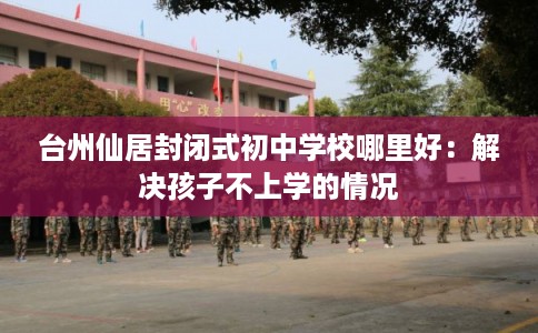 台州仙居封闭式初中学校哪里好：解决孩子不上学的情况