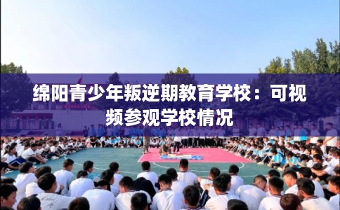绵阳青少年叛逆期教育学校:可视频参观学校情况 绵阳青少年叛逆期教育学校:可视频参观学校情况