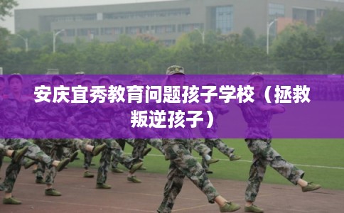 安庆宜秀教育问题孩子学校(拯救叛逆孩子) 安庆宜秀教育问题孩子学校(拯救叛逆孩子)