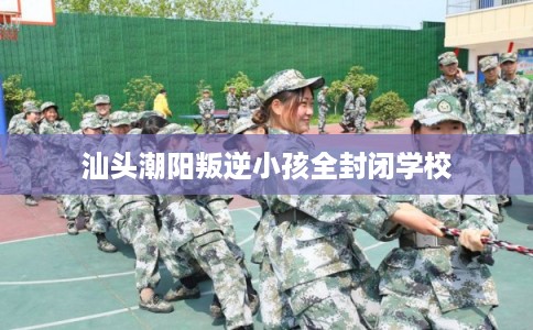 汕头潮阳叛逆小孩全封闭学校 汕头潮阳叛逆小孩全封闭学校