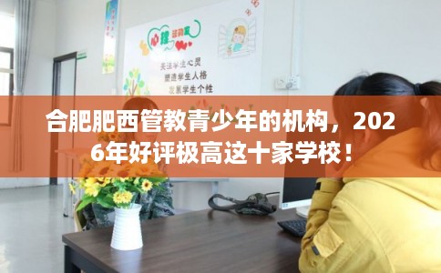 合肥肥西管教青少年的机构,2026年好评极高这十家学校! 合肥肥西管教青少年的机构,2026年好评极高这十家学校!
