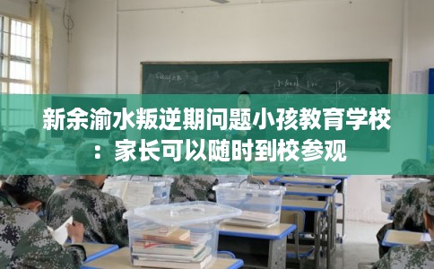 新余渝水叛逆期问题小孩教育学校:家长可以随时到校参观 新余渝水叛逆期问题小孩教育学校:家长可以随时到校参观