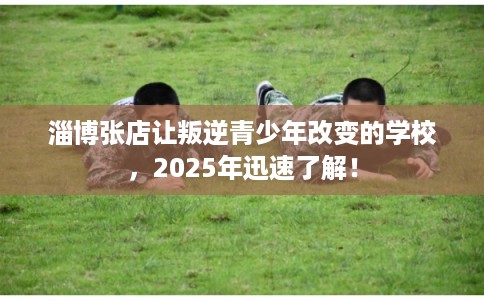 淄博张店让叛逆青少年改变的学校,2025年迅速了解! 淄博张店让叛逆青少年改变的学校,2025年迅速了解!