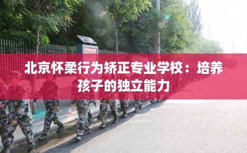 北京怀柔行为矫正专业学校：培养孩子的独立能力