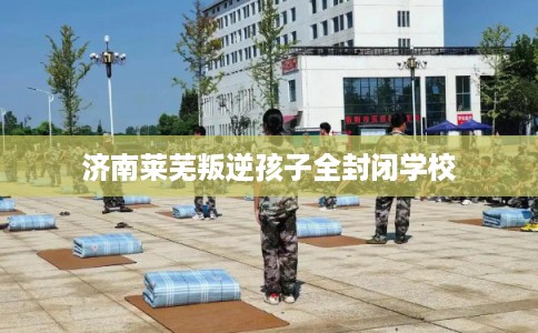 济南莱芜叛逆孩子全封闭学校 济南莱芜叛逆孩子全封闭学校