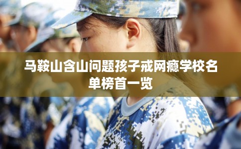 马鞍山含山问题孩子戒网瘾学校名单榜首一览 马鞍山含山问题孩子戒网瘾学校名单榜首一览