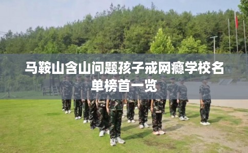 马鞍山含山问题孩子戒网瘾学校名单榜首一览 马鞍山含山问题孩子戒网瘾学校名单榜首一览