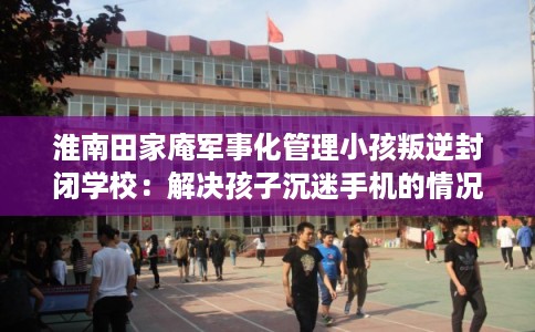 淮南田家庵军事化管理小孩叛逆封闭学校：解决孩子沉迷手机的情况