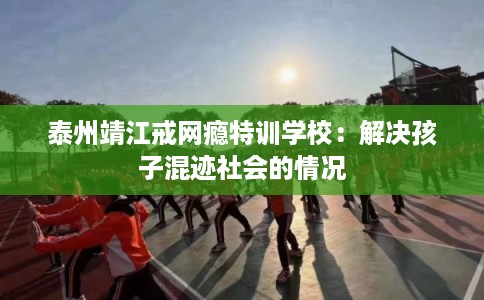 泰州靖江戒网瘾特训学校:解决孩子混迹社会的情况 泰州靖江戒网瘾特训学校:解决孩子混迹社会的情况