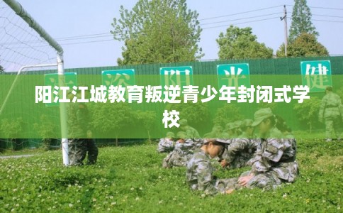 阳江江城教育叛逆青少年封闭式学校 阳江江城教育叛逆青少年封闭式学校