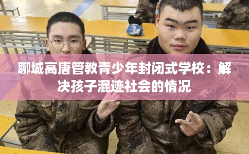 聊城高唐管教青少年封闭式学校:解决孩子混迹社会的情况 聊城高唐管教青少年封闭式学校:解决孩子混迹社会的情况