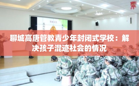 聊城高唐管教青少年封闭式学校:解决孩子混迹社会的情况 聊城高唐管教青少年封闭式学校:解决孩子混迹社会的情况