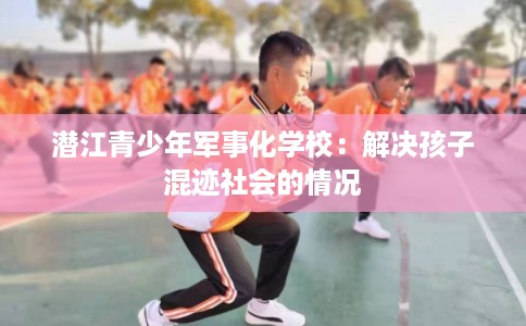 潜江青少年军事化学校:解决孩子混迹社会的情况 潜江青少年军事化学校:解决孩子混迹社会的情况