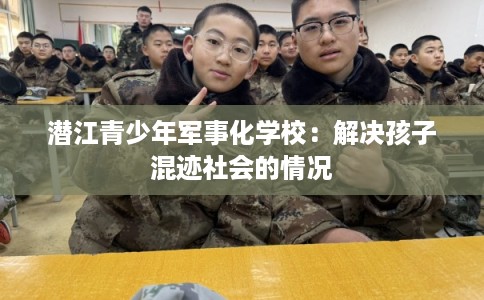 潜江青少年军事化学校:解决孩子混迹社会的情况 潜江青少年军事化学校:解决孩子混迹社会的情况