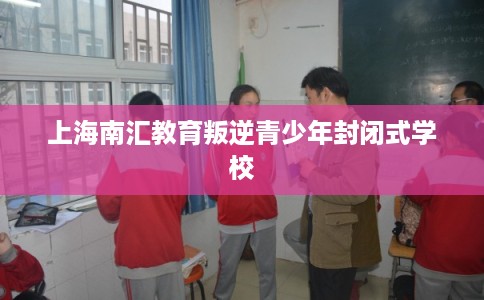 上海南汇教育叛逆青少年封闭式学校 上海南汇教育叛逆青少年封闭式学校