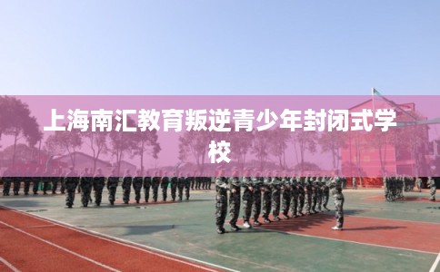上海南汇教育叛逆青少年封闭式学校 上海南汇教育叛逆青少年封闭式学校