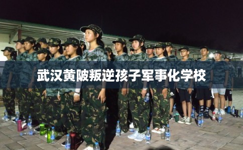 武汉黄陂叛逆孩子军事化学校 武汉黄陂叛逆孩子军事化学校