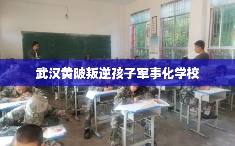 武汉黄陂叛逆孩子军事化学校 武汉黄陂叛逆孩子军事化学校