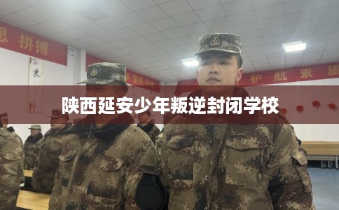 陕西延安少年叛逆封闭学校 陕西延安少年叛逆封闭学校