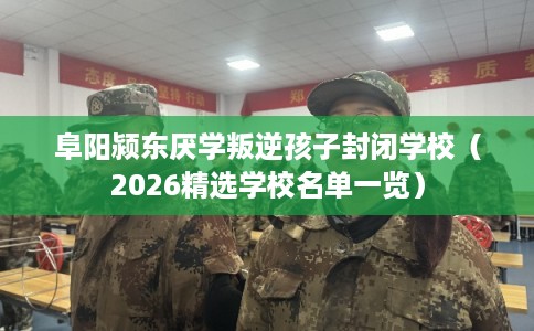 阜阳颍东厌学叛逆孩子封闭学校(2026精选学校名单一览) 阜阳颍东厌学叛逆孩子封闭学校(2026精选学校名单一览)