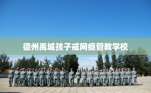 德州禹城孩子戒网瘾管教学校