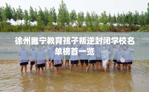 徐州睢宁教育孩子叛逆封闭学校名单榜首一览 徐州睢宁教育孩子叛逆封闭学校名单榜首一览