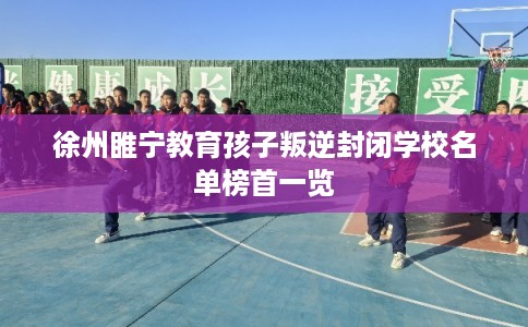 徐州睢宁教育孩子叛逆封闭学校名单榜首一览 徐州睢宁教育孩子叛逆封闭学校名单榜首一览