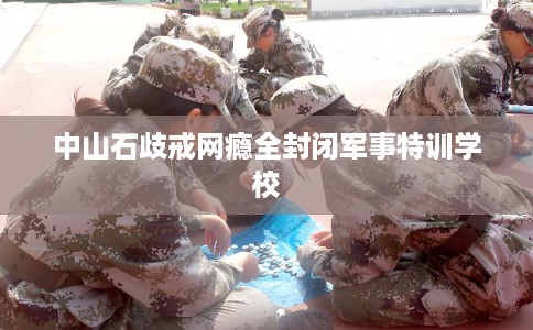 中山石歧戒网瘾全封闭军事特训学校
