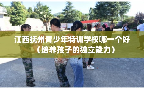 江西抚州青少年特训学校哪一个好(培养孩子的独立能力) 江西抚州青少年特训学校哪一个好(培养孩子的独立能力)