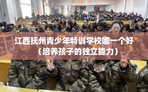 江西抚州青少年特训学校哪一个好(培养孩子的独立能力) 江西抚州青少年特训学校哪一个好(培养孩子的独立能力)