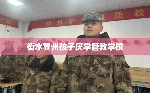 衡水冀州孩子厌学管教学校 衡水冀州孩子厌学管教学校