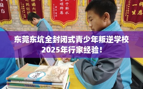 东莞东坑全封闭式青少年叛逆学校2025年行家经验! 东莞东坑全封闭式青少年叛逆学校2025年行家经验!