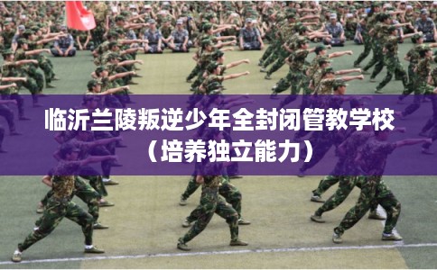 临沂兰陵叛逆少年全封闭管教学校（培养独立能力）