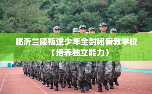 临沂兰陵叛逆少年全封闭管教学校（培养独立能力）