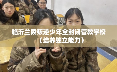 临沂兰陵叛逆少年全封闭管教学校（培养独立能力）