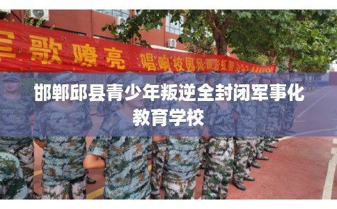 邯郸邱县青少年叛逆全封闭军事化教育学校